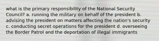 what is the primary responsibility of the National Security Council? a. running the military on behalf of the president b. advising the president on matters affecting the nation's security c. conducting secret operations for the president d. overseeing the Border Patrol and the deportation of illegal immigrants