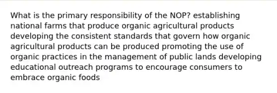 What is the primary responsibility of the NOP? establishing national farms that produce organic agricultural products developing the consistent standards that govern how organic agricultural products can be produced promoting the use of organic practices in the management of public lands developing educational outreach programs to encourage consumers to embrace organic foods