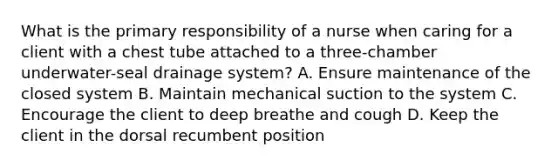 What is the primary responsibility of a nurse when caring for a client with a chest tube attached to a three-chamber underwater-seal drainage system? A. Ensure maintenance of the closed system B. Maintain mechanical suction to the system C. Encourage the client to deep breathe and cough D. Keep the client in the dorsal recumbent position