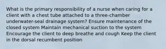 What is the primary responsibility of a nurse when caring for a client with a chest tube attached to a three-chamber underwater-seal drainage system? Ensure maintenance of the closed system Maintain mechanical suction to the system Encourage the client to deep breathe and cough Keep the client in the dorsal recumbent position