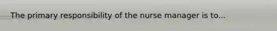 The primary responsibility of the nurse manager is to...