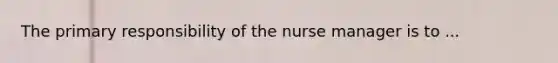 The primary responsibility of the nurse manager is to ...