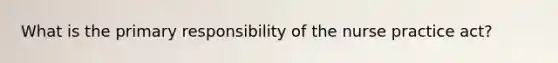 What is the primary responsibility of the nurse practice act?