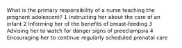 What is the primary responsibility of a nurse teaching the pregnant adolescent? 1 Instructing her about the care of an infant 2 Informing her of the benefits of breast-feeding 3 Advising her to watch for danger signs of preeclampsia 4 Encouraging her to continue regularly scheduled prenatal care