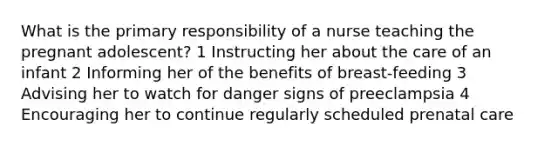 What is the primary responsibility of a nurse teaching the pregnant adolescent? 1 Instructing her about the care of an infant 2 Informing her of the benefits of breast-feeding 3 Advising her to watch for danger signs of preeclampsia 4 Encouraging her to continue regularly scheduled prenatal care