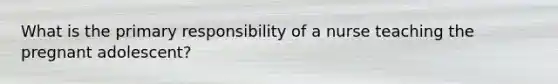 What is the primary responsibility of a nurse teaching the pregnant adolescent?