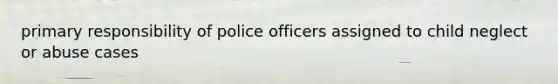 primary responsibility of police officers assigned to child neglect or abuse cases