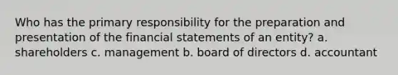 Who has the primary responsibility for the preparation and presentation of the financial statements of an entity? a. shareholders c. management b. board of directors d. accountant