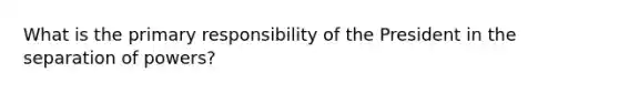 What is the primary responsibility of the President in the separation of powers?