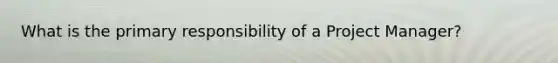 What is the primary responsibility of a Project Manager?