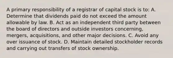 A primary responsibility of a registrar of capital stock is to: A. Determine that dividends paid do not exceed the amount allowable by law. B. Act as an independent third party between the board of directors and outside investors concerning, mergers, acquisitions, and other major decisions. C. Avoid any over issuance of stock. D. Maintain detailed stockholder records and carrying out transfers of stock ownership.