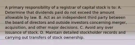 A primary responsibility of a registrar of capital stock is to: A. Determine that dividends paid do not exceed the amount allowable by law. B. Act as an independent third party between the board of directors and outside investors concerning merger, acquisition, and other major decisions. C. Avoid any over issuance of stock. D. Maintain detailed stockholder records and carrying out transfers of stock ownership.