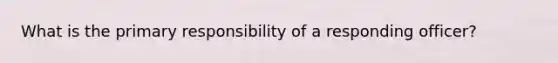 What is the primary responsibility of a responding officer?