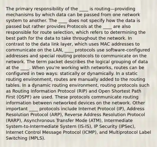 The primary responsibility of the ____ is routing—providing mechanisms by which data can be passed from one network system to another. The ____ does not specify how the data is passed but rather provides Protocols at the ____ are also responsible for route selection, which refers to determining the best path for the data to take throughout the network. In contrast to the data link layer, which uses MAC addresses to communicate on the LAN, ____ protocols use software-configured addresses and special routing protocols to communicate on the network. The term packet describes the logical grouping of data at the ____. When you're working with networks, routes can be configured in two ways: statically or dynamically. In a static routing environment, routes are manually added to the routing tables. In a dynamic routing environment, routing protocols such as Routing Information Protocol (RIP) and Open Shortest Path First (OSPF) are used. These protocols communicate routing information between networked devices on the network. Other important ____ protocols include Internet Protocol (IP), Address Resolution Protocol (ARP), Reverse Address Resolution Protocol (RARP), Asynchronous Transfer Mode (ATM), Intermediate System-to-Intermediate System (IS-IS), IP Security (IPSec), Internet Control Message Protocol (ICMP), and Multiprotocol Label Switching (MPLS).