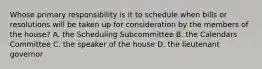 Whose primary responsibility is it to schedule when bills or resolutions will be taken up for consideration by the members of the house? A. the Scheduling Subcommittee B. the Calendars Committee C. the speaker of the house D. the lieutenant governor