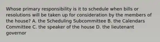 Whose primary responsibility is it to schedule when bills or resolutions will be taken up for consideration by the members of the house? A. the Scheduling Subcommittee B. the Calendars Committee C. the speaker of the house D. the lieutenant governor