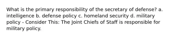 What is the primary responsibility of the secretary of defense? a. intelligence b. defense policy c. homeland security d. military policy - Consider This: The Joint Chiefs of Staff is responsible for military policy.