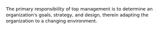 The primary responsibility of top management is to determine an organization's goals, strategy, and design, therein adapting the organization to a changing environment.