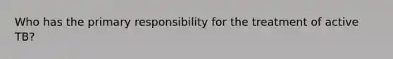 Who has the primary responsibility for the treatment of active TB?