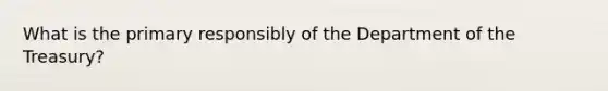 What is the primary responsibly of the Department of the Treasury?