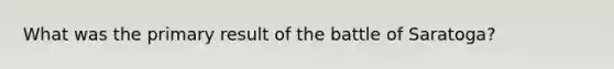 What was the primary result of the battle of Saratoga?