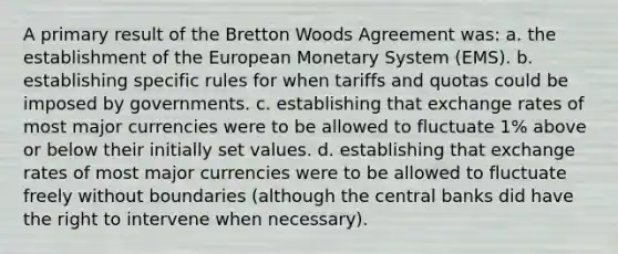 A primary result of the Bretton Woods Agreement was: a. the establishment of the European Monetary System (EMS). b. establishing specific rules for when tariffs and quotas could be imposed by governments. c. establishing that exchange rates of most major currencies were to be allowed to fluctuate 1% above or below their initially set values. d. establishing that exchange rates of most major currencies were to be allowed to fluctuate freely without boundaries (although the central banks did have the right to intervene when necessary).