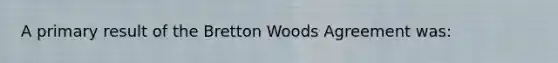 A primary result of the Bretton Woods Agreement was: