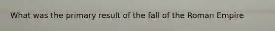 What was the primary result of the fall of the Roman Empire