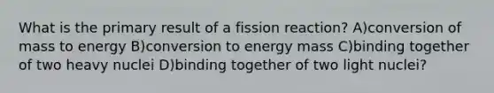 What is the primary result of a fission reaction? A)conversion of mass to energy B)conversion to energy mass C)binding together of two heavy nuclei D)binding together of two light nuclei?