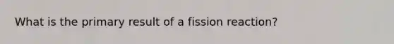 What is the primary result of a fission reaction?