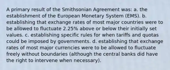 A primary result of the Smithsonian Agreement was: a. the establishment of the European Monetary System (EMS). b. establishing that exchange rates of most major countries were to be allowed to fluctuate 2.25% above or below their initially set values. c. establishing specific rules for when tariffs and quotas could be imposed by governments. d. establishing that exchange rates of most major currencies were to be allowed to fluctuate freely without boundaries (although the central banks did have the right to intervene when necessary).