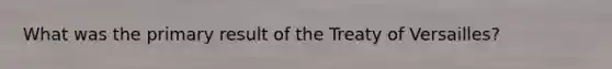 What was the primary result of the Treaty of Versailles?