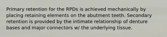 Primary retention for the RPDs is achieved mechanically by placing retaining elements on the abutment teeth. Secondary retention is provided by the intimate relationship of denture bases and major connectors w/ the underlying tissue.