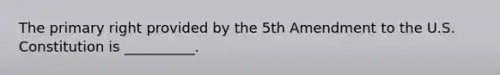 The primary right provided by the 5th Amendment to the U.S. Constitution is __________.
