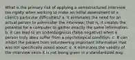 What is the primary risk of applying a semistructured interview too rigidly when working to make an initial assessment of a client's particular difficulties? a. It eliminates the need for an actual person to administer the interview; that is, it creates the potential for a computer to gather exactly the same information. b. It can lead to an underdiagnosis (false-negative) when a person truly does suffer from a psychological condition. c. It can inhibit the patient from volunteering important information that was not specifically asked about. d. It eliminates the validity of the interview since it is not being given in a standardized way.