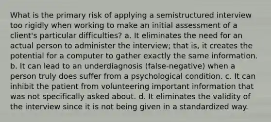 What is the primary risk of applying a semistructured interview too rigidly when working to make an initial assessment of a client's particular difficulties? a. It eliminates the need for an actual person to administer the interview; that is, it creates the potential for a computer to gather exactly the same information. b. It can lead to an underdiagnosis (false-negative) when a person truly does suffer from a psychological condition. c. It can inhibit the patient from volunteering important information that was not specifically asked about. d. It eliminates the validity of the interview since it is not being given in a standardized way.