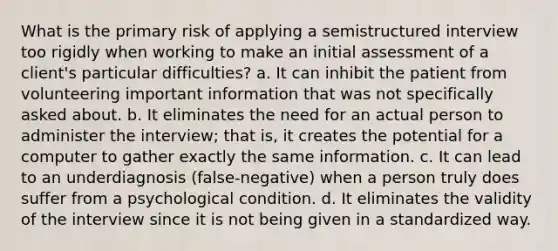 What is the primary risk of applying a semistructured interview too rigidly when working to make an initial assessment of a client's particular difficulties? a. It can inhibit the patient from volunteering important information that was not specifically asked about. b. It eliminates the need for an actual person to administer the interview; that is, it creates the potential for a computer to gather exactly the same information. c. It can lead to an underdiagnosis (false-negative) when a person truly does suffer from a psychological condition. d. It eliminates the validity of the interview since it is not being given in a standardized way.