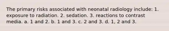 The primary risks associated with neonatal radiology include: 1. exposure to radiation. 2. sedation. 3. reactions to contrast media. a. 1 and 2. b. 1 and 3. c. 2 and 3. d. 1, 2 and 3.