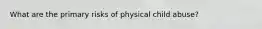 What are the primary risks of physical child abuse?