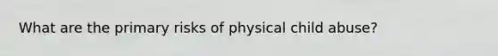 What are the primary risks of physical child abuse?