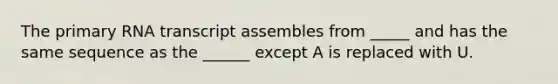 The primary RNA transcript assembles from _____ and has the same sequence as the ______ except A is replaced with U.