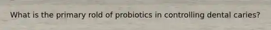 What is the primary rold of probiotics in controlling dental caries?