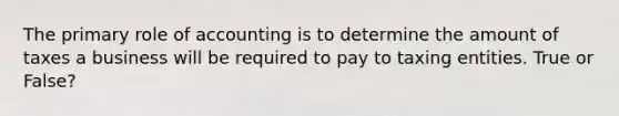 The primary role of accounting is to determine the amount of taxes a business will be required to pay to taxing entities. True or False?