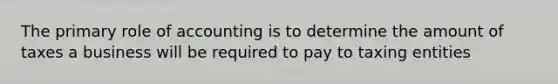 The primary role of accounting is to determine the amount of taxes a business will be required to pay to taxing entities