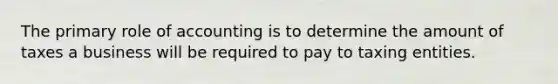 The primary role of accounting is to determine the amount of taxes a business will be required to pay to taxing entities.