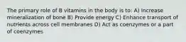 The primary role of B vitamins in the body is to: A) Increase mineralization of bone B) Provide energy C) Enhance transport of nutrients across cell membranes D) Act as coenzymes or a part of coenzymes