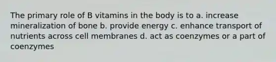 The primary role of B vitamins in the body is to a. increase mineralization of bone b. provide energy c. enhance transport of nutrients across cell membranes d. act as coenzymes or a part of coenzymes