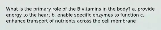 What is the primary role of the B vitamins in the body? a. provide energy to the heart b. enable specific enzymes to function c. enhance transport of nutrients across the cell membrane