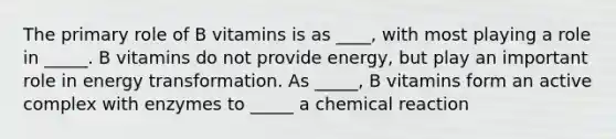 The primary role of B vitamins is as ____, with most playing a role in _____. B vitamins do not provide energy, but play an important role in energy transformation. As _____, B vitamins form an active complex with enzymes to _____ a chemical reaction