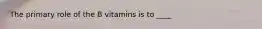 The primary role of the B vitamins is to ____